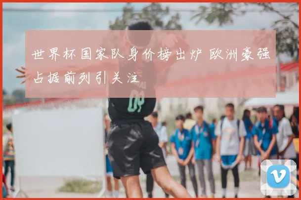 世界杯国家队身价榜出炉 欧洲豪强占据前列引关注