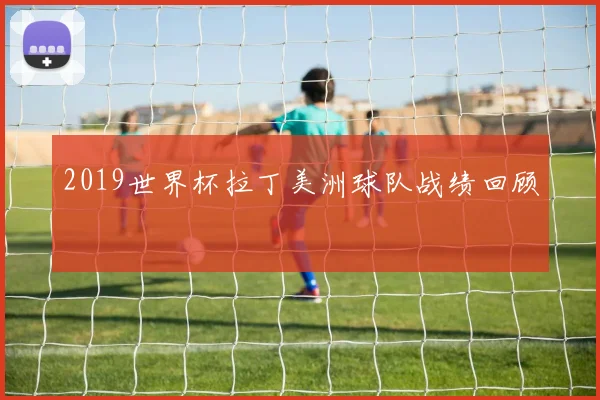 2019世界杯拉丁美洲球队战绩回顾