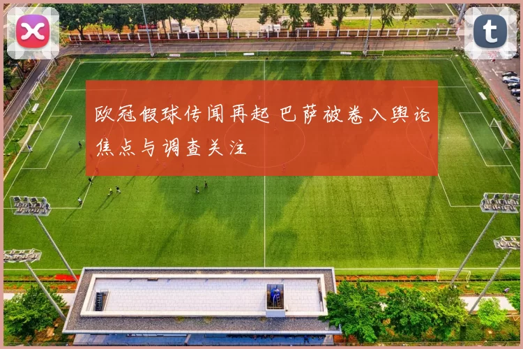 欧冠假球传闻再起 巴萨被卷入舆论焦点与调查关注