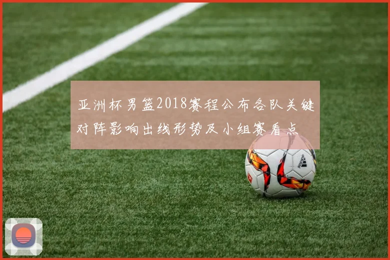 亚洲杯男篮2018赛程公布各队关键对阵影响出线形势及小组赛看点