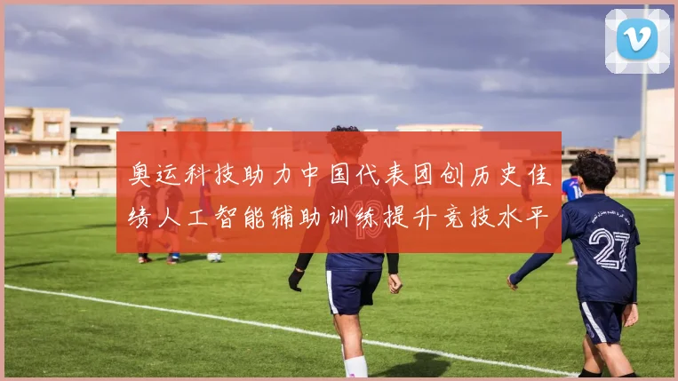 奥运科技助力中国代表团创历史佳绩人工智能辅助训练提升竞技水平