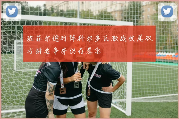 班菲尔德对阵科尔多瓦激战收尾双方排名争夺仍存悬念