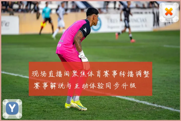 现场直播间聚焦体育赛事转播调整 赛事解说与互动体验同步升级