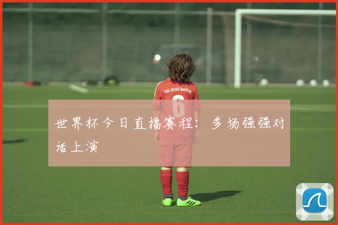 世界杯今日直播赛程:多场强强对话上演