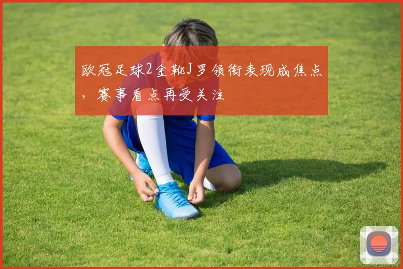 欧冠足球2金靴J罗领衔表现成焦点,赛事看点再受关注