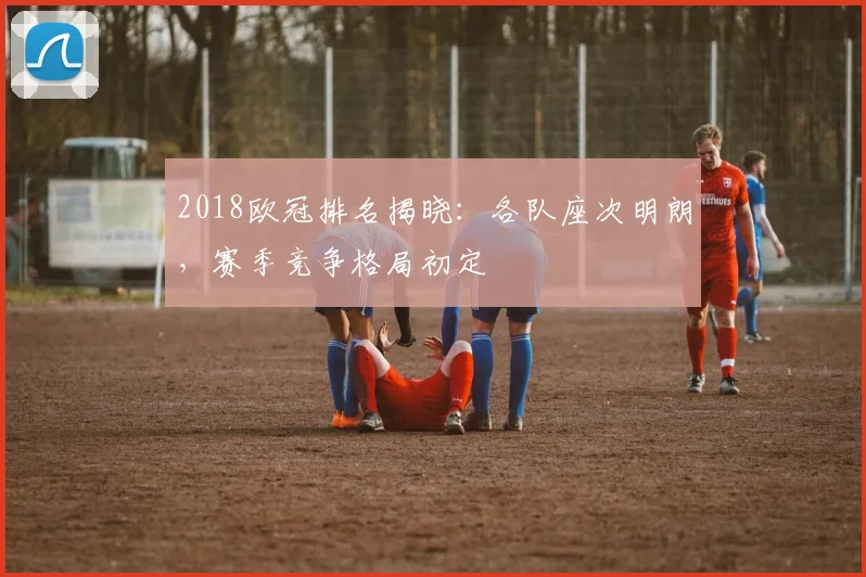 2018欧冠排名揭晓:各队座次明朗,赛季竞争格局初定