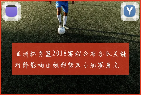 亚洲杯男篮2018赛程公布各队关键对阵影响出线形势及小组赛看点