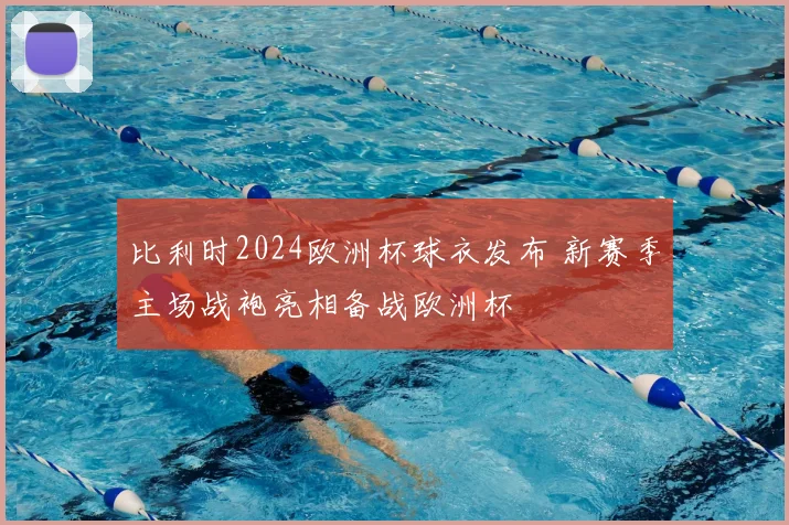 比利时2024欧洲杯球衣发布 新赛季主场战袍亮相备战欧洲杯