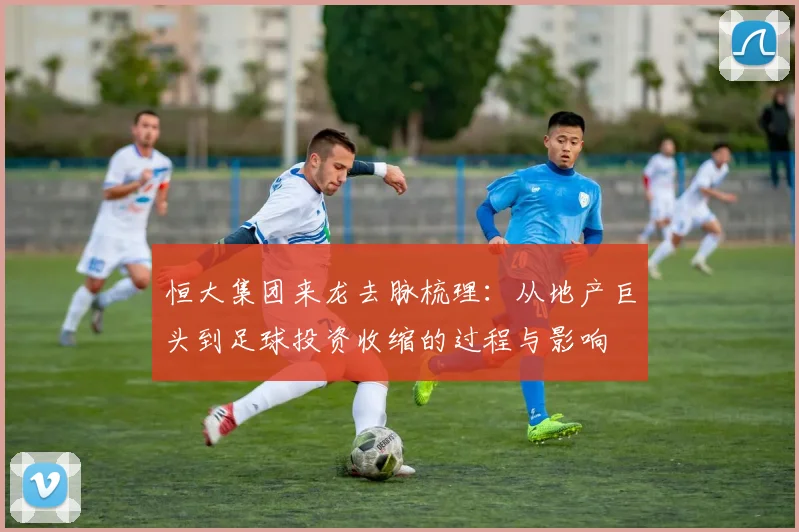 恒大集团来龙去脉梳理：从地产巨头到足球投资收缩的过程与影响