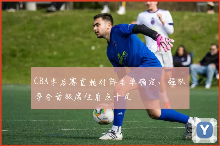 CBA季后赛首轮对阵名单确定，强队争夺晋级席位看点十足