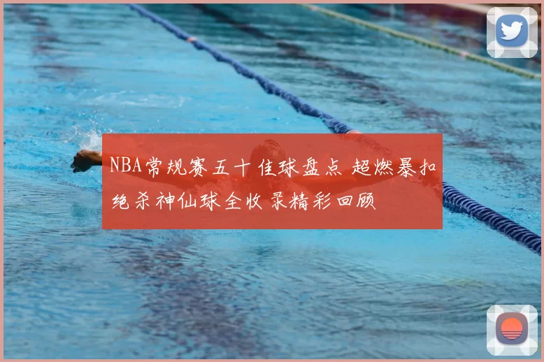NBA常规赛五十佳球盘点 超燃暴扣绝杀神仙球全收录精彩回顾