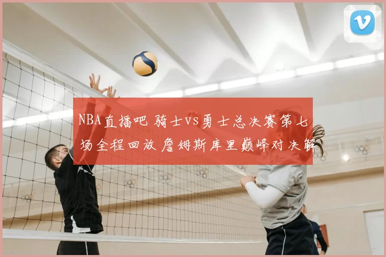 NBA直播吧 骑士vs勇士总决赛第七场全程回放 詹姆斯库里巅峰对决解析