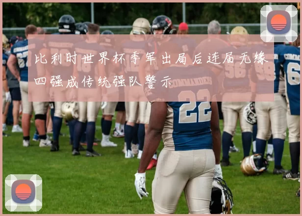 比利时世界杯季军出局后连届无缘四强成传统强队警示