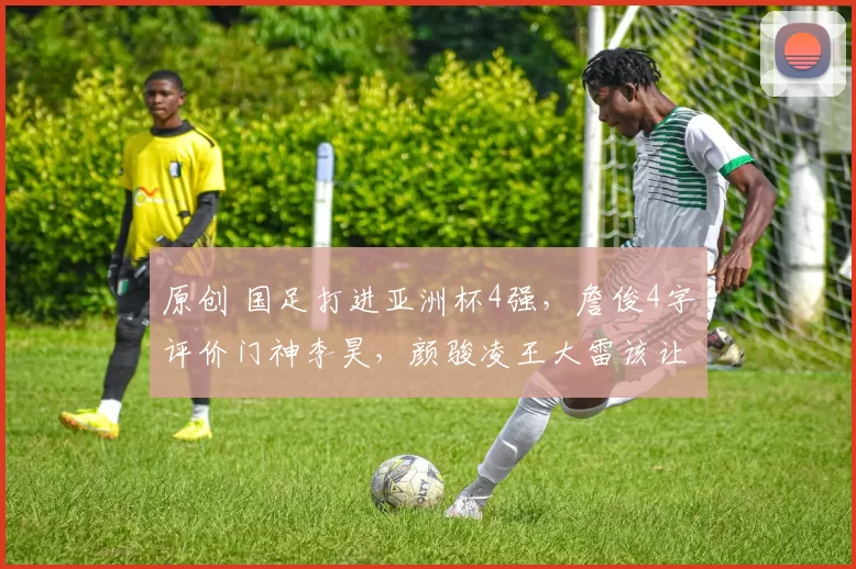 原创 国足打进亚洲杯4强,詹俊4字评价门神李昊,颜骏凌王大雷该让位!