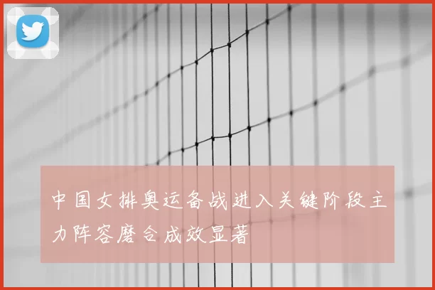 中国女排奥运备战进入关键阶段主力阵容磨合成效显著