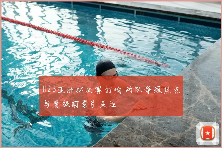 U23亚洲杯决赛打响 两队争冠焦点与晋级前景引关注