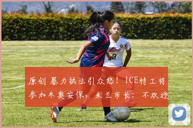 原创 暴力执法引众怒!ICE特工将参加冬奥安保,米兰市长:不欢迎