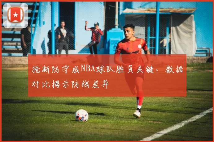 抢断防守成NBA球队胜负关键，数据对比揭示防线差异