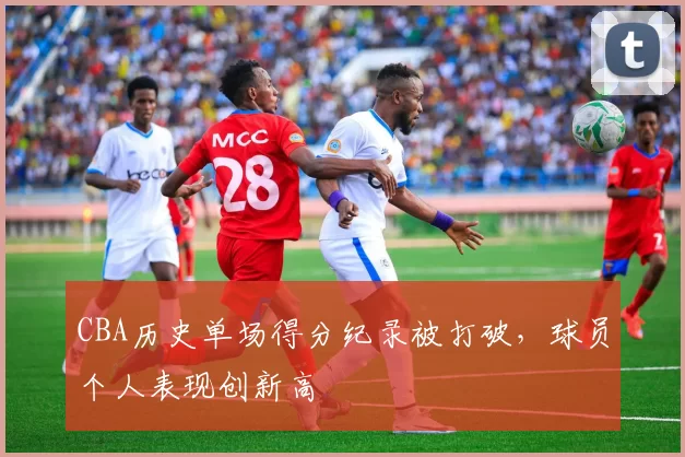 CBA历史单场得分纪录被打破，球员个人表现创新高