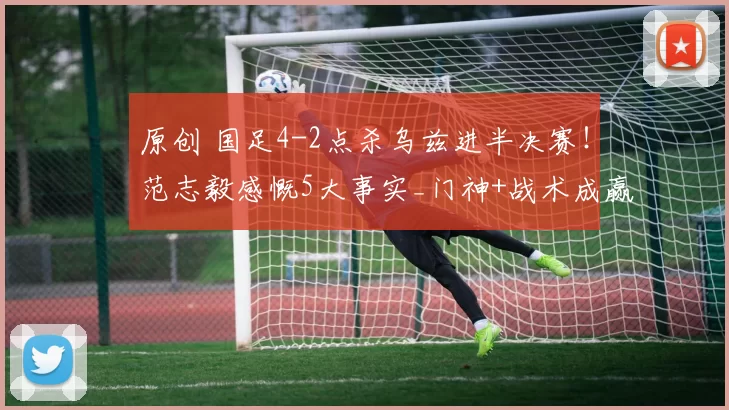 原创 国足4-2点杀乌兹进半决赛!范志毅感慨5大事实_门神+战术成赢球关键