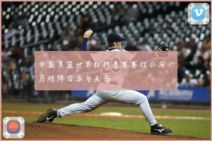 中国男篮世界杯预选赛赛程公布六月对阵日本与关岛