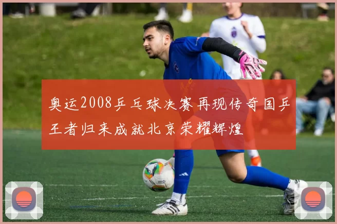 奥运2008乒乓球决赛再现传奇国乒王者归来成就北京荣耀辉煌