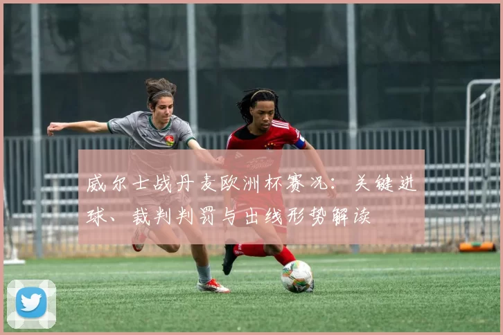 威尔士战丹麦欧洲杯赛况：关键进球、裁判判罚与出线形势解读