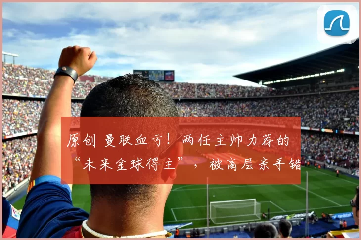 原创 曼联血亏！两任主帅力荐的 “未来金球得主”，被高层亲手错过