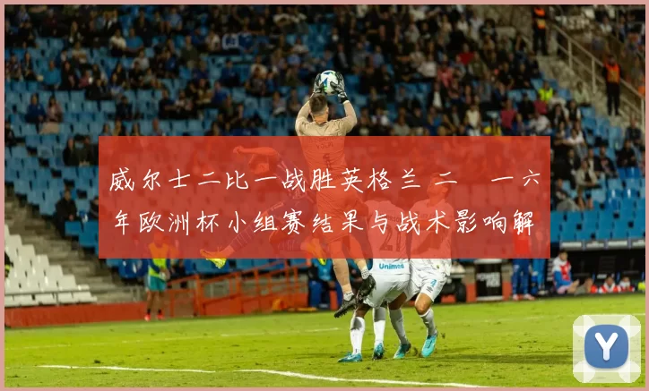 威尔士二比一战胜英格兰 二〇一六年欧洲杯小组赛结果与战术影响解读