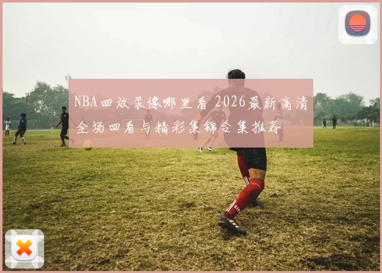 NBA回放录像哪里看 2026最新高清全场回看与精彩集锦合集推荐