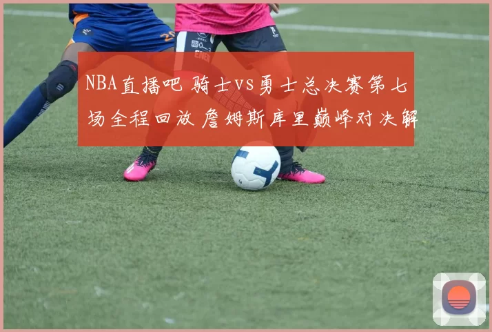 NBA直播吧 骑士vs勇士总决赛第七场全程回放 詹姆斯库里巅峰对决解析