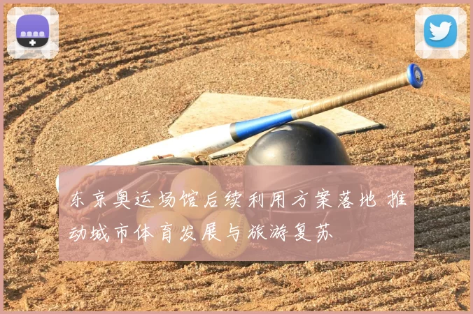 东京奥运场馆后续利用方案落地 推动城市体育发展与旅游复苏