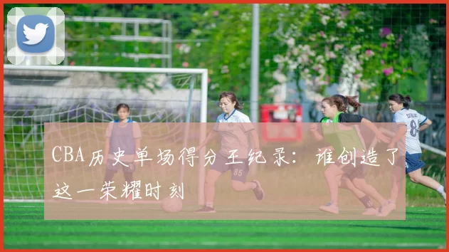 CBA历史单场得分王纪录:谁创造了这一荣耀时刻