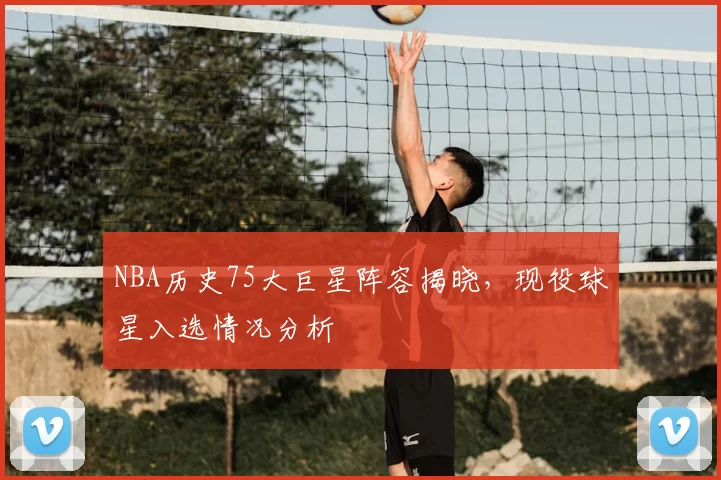 NBA历史75大巨星阵容揭晓，现役球星入选情况分析