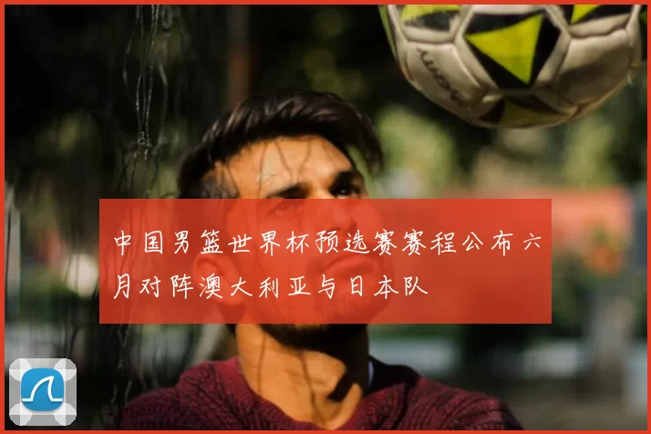 中国男篮世界杯预选赛赛程公布六月对阵澳大利亚与日本队