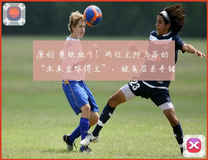 原创 曼联血亏！两任主帅力荐的 “未来金球得主”，被高层亲手错过