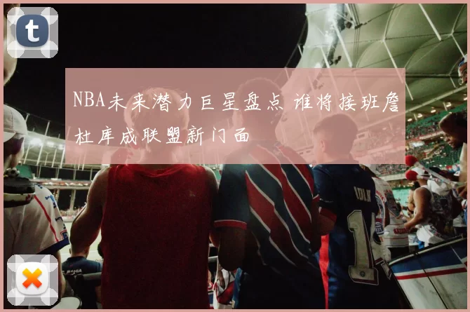 NBA未来潜力巨星盘点 谁将接班詹杜库成联盟新门面