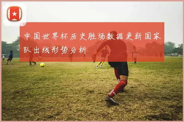 中国世界杯历史胜场数据更新国家队出线形势分析