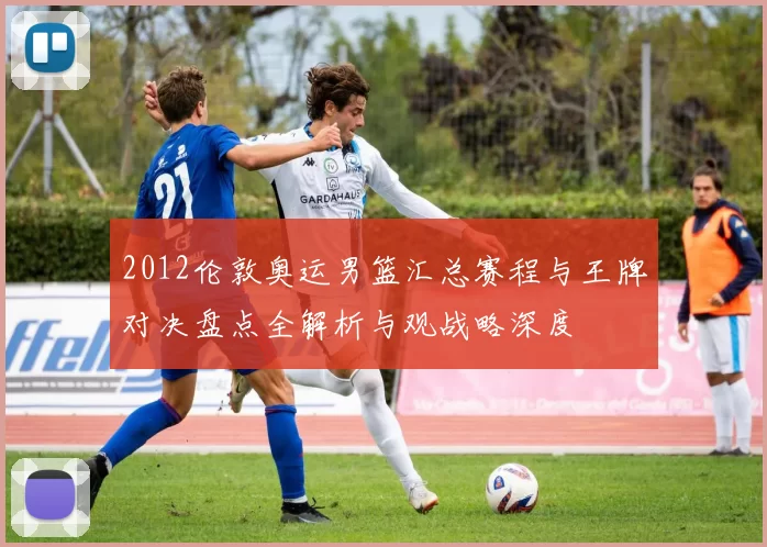 2012伦敦奥运男篮汇总赛程与王牌对决盘点全解析与观战略深度