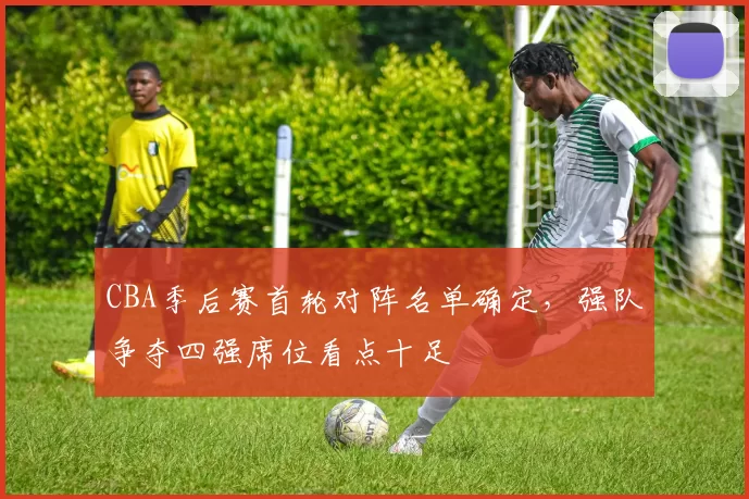 CBA季后赛首轮对阵名单确定，强队争夺四强席位看点十足