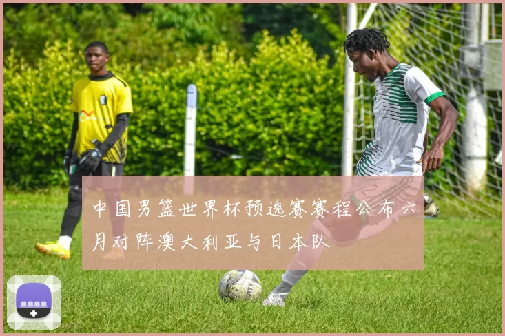 中国男篮世界杯预选赛赛程公布六月对阵澳大利亚与日本队