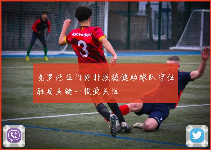 克罗地亚门将扑救稳健助球队守住胜局关键一役受关注