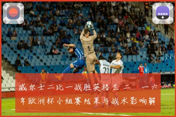 威尔士二比一战胜英格兰 二〇一六年欧洲杯小组赛结果与战术影响解读