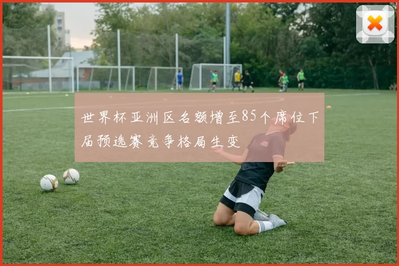 世界杯亚洲区名额增至85个席位下届预选赛竞争格局生变