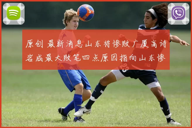 原创 最新消息山东将惨败广厦高诗岩成最大败笔四点原因指向山东惨败