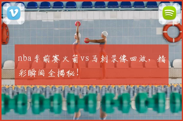 nba季前赛火箭vs马刺录像回放，精彩瞬间全揭秘！