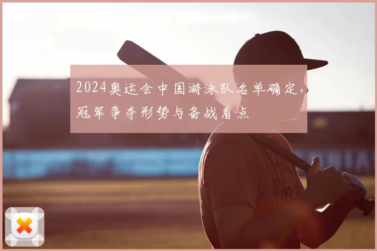2024奥运会中国游泳队名单确定，冠军争夺形势与备战看点