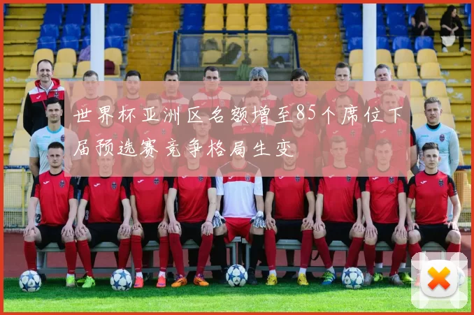 世界杯亚洲区名额增至85个席位下届预选赛竞争格局生变