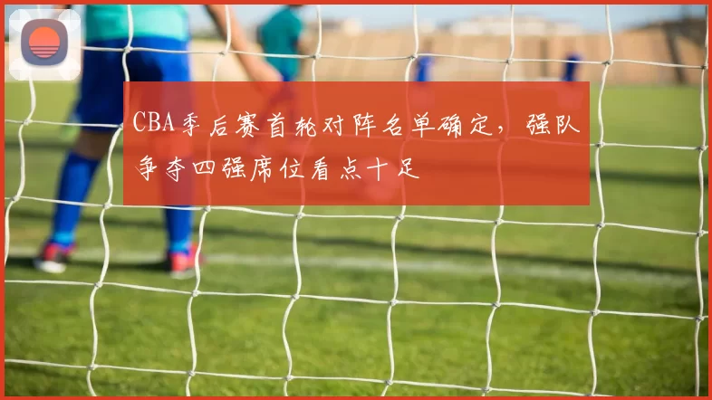 CBA季后赛首轮对阵名单确定，强队争夺四强席位看点十足