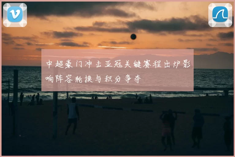 中超豪门冲击亚冠关键赛程出炉影响阵容轮换与积分争夺